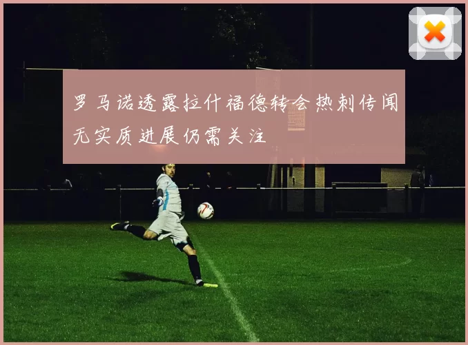 罗马诺透露拉什福德转会热刺传闻无实质进展仍需关注