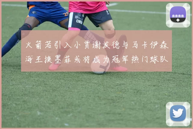 火箭若引入小贾谢泼德与马卡伊森海王换墨菲或将成为冠军热门球队