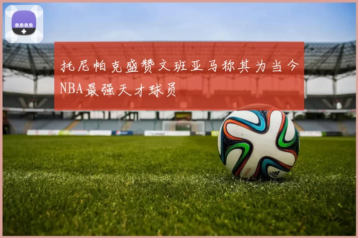 托尼帕克盛赞文班亚马称其为当今NBA最强天才球员