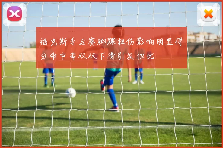 福克斯季后赛脚踝扭伤影响明显得分命中率双双下滑引发担忧