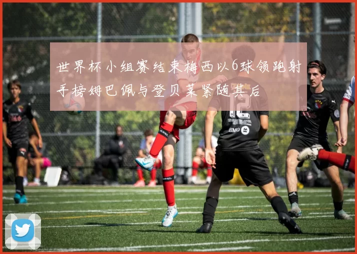 世界杯小组赛结束梅西以6球领跑射手榜姆巴佩与登贝莱紧随其后